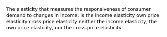 The elasticity that measures the responsiveness of consumer demand to changes in income: is the income elasticity own price elasticity cross-price elasticity neither the income elasticity, the own price elasticity, nor the cross-price elasticity