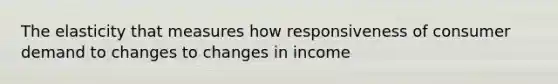 The elasticity that measures how responsiveness of consumer demand to changes to changes in income