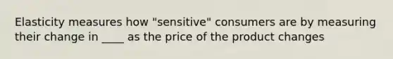 Elasticity measures how "sensitive" consumers are by measuring their change in ____ as the price of the product changes