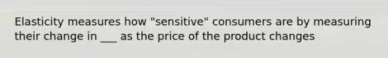 Elasticity measures how "sensitive" consumers are by measuring their change in ___ as the price of the product changes