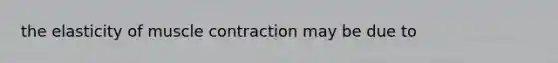 the elasticity of muscle contraction may be due to