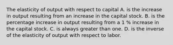 The elasticity of output with respect to capital A. is the increase in output resulting from an increase in the capital stock. B. is the <a href='https://www.questionai.com/knowledge/kGhkVyPhRK-percentage-increase' class='anchor-knowledge'>percentage increase</a> in output resulting from a 1 % increase in the capital stock. C. is always <a href='https://www.questionai.com/knowledge/ktgHnBD4o3-greater-than' class='anchor-knowledge'>greater than</a> one. D. is the inverse of the elasticity of output with respect to labor.