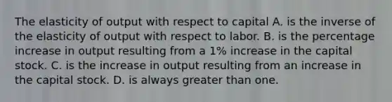 The elasticity of output with respect to capital A. is the inverse of the elasticity of output with respect to labor. B. is the percentage increase in output resulting from a​ 1% increase in the capital stock. C. is the increase in output resulting from an increase in the capital stock. D. is always greater than one.