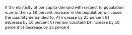 If the elasticity of per capita demand with respect to population is zero, then a 10 percent increase in the population will cause the quantity demanded to: A) increase by 25 percent B) decrease by 10 percent C) remain constant D) increase by 10 percent E) decrease by 25 percent