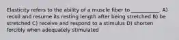 Elasticity refers to the ability of a muscle fiber to ___________. A) recoil and resume its resting length after being stretched B) be stretched C) receive and respond to a stimulus D) shorten forcibly when adequately stimulated