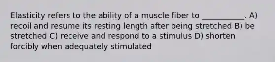 Elasticity refers to the ability of a muscle fiber to ___________. A) recoil and resume its resting length after being stretched B) be stretched C) receive and respond to a stimulus D) shorten forcibly when adequately stimulated