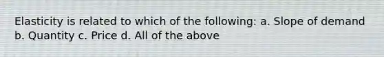Elasticity is related to which of the following: a. Slope of demand b. Quantity c. Price d. All of the above