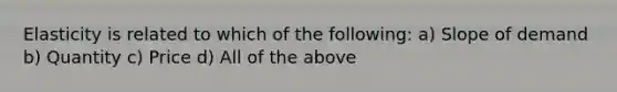 Elasticity is related to which of the following: a) Slope of demand b) Quantity c) Price d) All of the above