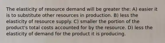 The elasticity of resource demand will be greater the: A) easier it is to substitute other resources in production. B) less the elasticity of resource supply. C) smaller the portion of the product's total costs accounted for by the resource. D) less the elasticity of demand for the product it is producing.