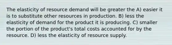 The elasticity of resource demand will be greater the A) easier it is to substitute other resources in production. B) less the elasticity of demand for the product it is producing. C) smaller the portion of the product's total costs accounted for by the resource. D) less the elasticity of resource supply.