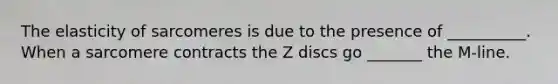 The elasticity of sarcomeres is due to the presence of __________. When a sarcomere contracts the Z discs go _______ the M-line.