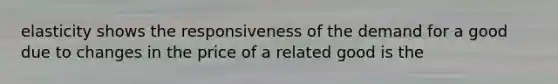 elasticity shows the responsiveness of the demand for a good due to changes in the price of a related good is the