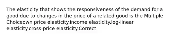 The elasticity that shows the responsiveness of the demand for a good due to changes in the price of a related good is the Multiple Choiceown price elasticity.income elasticity.log-linear elasticity.cross-price elasticity.Correct