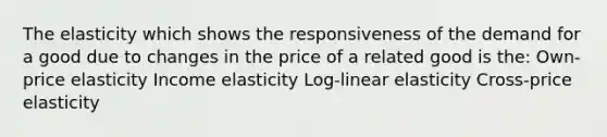 The elasticity which shows the responsiveness of the demand for a good due to changes in the price of a related good is the: Own-price elasticity Income elasticity Log-linear elasticity Cross-price elasticity