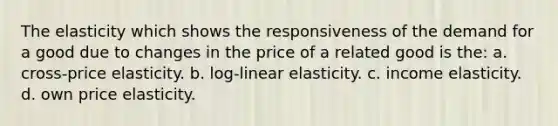 The elasticity which shows the responsiveness of the demand for a good due to changes in the price of a related good is the: a. cross-price elasticity. b. log-linear elasticity. c. income elasticity. d. own price elasticity.