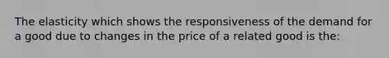 The elasticity which shows the responsiveness of the demand for a good due to changes in the price of a related good is the: