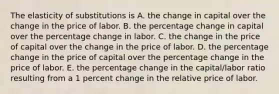 The elasticity of substitutions is A. the change in capital over the change in the price of labor. B. the percentage change in capital over the percentage change in labor. C. the change in the price of capital over the change in the price of labor. D. the percentage change in the price of capital over the percentage change in the price of labor. E. the percentage change in the capital/labor ratio resulting from a 1 percent change in the relative price of labor.