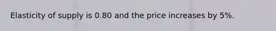 Elasticity of supply is 0.80 and the price increases by 5%.