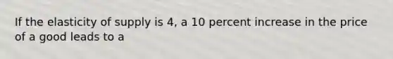 If the elasticity of supply is 4, a 10 percent increase in the price of a good leads to a