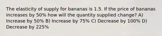 The elasticity of supply for bananas is 1.5. If the price of bananas increases by 50% how will the quantity supplied change? A) Increase by 50% B) Increase by 75% C) Decrease by 100% D) Decrease by 225%