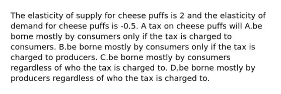 The elasticity of supply for cheese puffs is 2 and the elasticity of demand for cheese puffs is -0.5. A tax on cheese puffs will A.be borne mostly by consumers only if the tax is charged to consumers. B.be borne mostly by consumers only if the tax is charged to producers. C.be borne mostly by consumers regardless of who the tax is charged to. D.be borne mostly by producers regardless of who the tax is charged to.