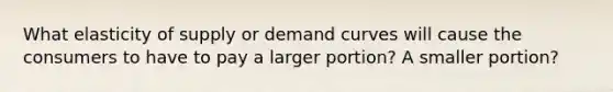 What elasticity of supply or demand curves will cause the consumers to have to pay a larger portion? A smaller portion?