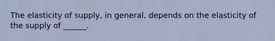 The elasticity of supply, in general, depends on the elasticity of the supply of ______.