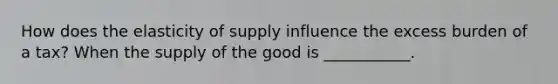 How does the elasticity of supply influence the excess burden of a tax? When the supply of the good is ___________.