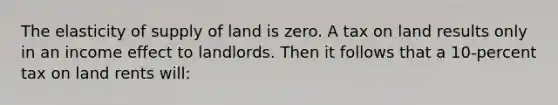 The elasticity of supply of land is zero. A tax on land results only in an income effect to landlords. Then it follows that a 10-percent tax on land rents will: