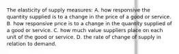 The elasticity of supply measures: A. how responsive the quantity supplied is to a change in the price of a good or service. B. how responsive price is to a change in the quantity supplied of a good or service. C. how much value suppliers place on each unit of the good or service. D. the rate of change of supply in relation to demand.