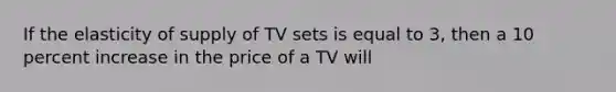 If the elasticity of supply of TV sets is equal to 3, then a 10 percent increase in the price of a TV will