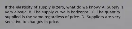 If the elasticity of supply is zero, what do we know? A. Supply is very elastic. B. The supply curve is horizontal. C. The quantity supplied is the same regardless of price. D. Suppliers are very sensitive to changes in price.