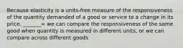 Because elasticity is a​ units-free measure of the responsiveness of the quantity demanded of a good or service to a change in its​ price, _______= we can compare the responsiveness of the same good when quantity is measured in different​ units, or we can compare across different goods