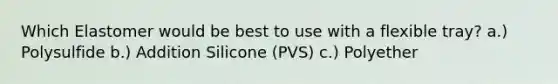 Which Elastomer would be best to use with a flexible tray? a.) Polysulfide b.) Addition Silicone (PVS) c.) Polyether