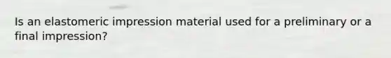 Is an elastomeric impression material used for a preliminary or a final impression?