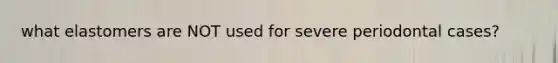 what elastomers are NOT used for severe periodontal cases?