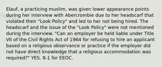 Elauf, a practicing muslim, was given lower appearance points during her interview with Abercrombie due to her headscarf that violated their "Look Policy" and led to her not being hired. The headscarf and the issue of the "Look Policy" were not mentioned during the interview. "Can an employer be held liable under Title VII of the Civil Rights Act of 1964 for refusing to hire an applicant based on a religious observance or practice if the employer did not have direct knowledge that a religious accommodation was required?" YES. 8-1 for EEOC.