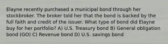 Elayne recently purchased a municipal bond through her stockbroker. The broker told her that the bond is backed by the full faith and credit of the issuer. What type of bond did Elayne buy for her portfolio? A) U.S. Treasury bond B) General obligation bond (GO) C) Revenue bond D) U.S. savings bond