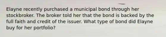 Elayne recently purchased a municipal bond through her stockbroker. The broker told her that the bond is backed by the full faith and credit of the issuer. What type of bond did Elayne buy for her portfolio?