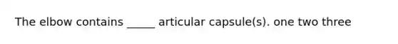 The elbow contains _____ articular capsule(s). one two three