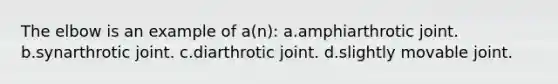 The elbow is an example of a(n): a.amphiarthrotic joint. b.synarthrotic joint. c.diarthrotic joint. d.slightly movable joint.