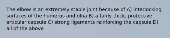 The elbow is an extremely stable joint because of A) interlocking surfaces of the humerus and ulna B) a fairly thick, protective articular capsule C) strong ligaments reinforcing the capsule D) all of the above