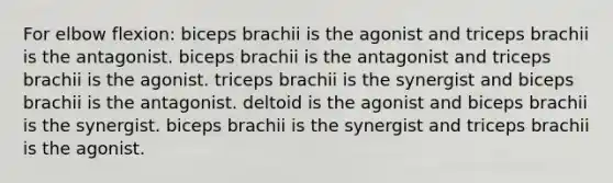 For elbow flexion: biceps brachii is the agonist and triceps brachii is the antagonist. biceps brachii is the antagonist and triceps brachii is the agonist. triceps brachii is the synergist and biceps brachii is the antagonist. deltoid is the agonist and biceps brachii is the synergist. biceps brachii is the synergist and triceps brachii is the agonist.