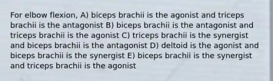 For elbow flexion, A) biceps brachii is the agonist and triceps brachii is the antagonist B) biceps brachii is the antagonist and triceps brachii is the agonist C) triceps brachii is the synergist and biceps brachii is the antagonist D) deltoid is the agonist and biceps brachii is the synergist E) biceps brachii is the synergist and triceps brachii is the agonist