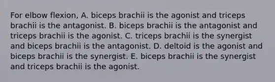 For elbow flexion, A. biceps brachii is the agonist and triceps brachii is the antagonist. B. biceps brachii is the antagonist and triceps brachii is the agonist. C. triceps brachii is the synergist and biceps brachii is the antagonist. D. deltoid is the agonist and biceps brachii is the synergist. E. biceps brachii is the synergist and triceps brachii is the agonist.