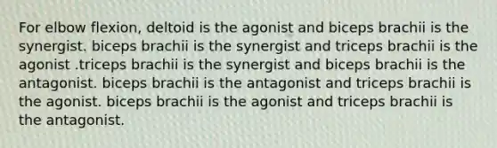 For elbow flexion, deltoid is the agonist and biceps brachii is the synergist. biceps brachii is the synergist and triceps brachii is the agonist .triceps brachii is the synergist and biceps brachii is the antagonist. biceps brachii is the antagonist and triceps brachii is the agonist. biceps brachii is the agonist and triceps brachii is the antagonist.