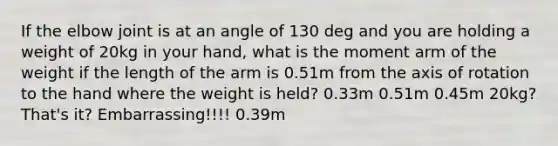 If the elbow joint is at an angle of 130 deg and you are holding a weight of 20kg in your hand, what is the moment arm of the weight if the length of the arm is 0.51m from the axis of rotation to the hand where the weight is held? 0.33m 0.51m 0.45m 20kg? That's it? Embarrassing!!!! 0.39m