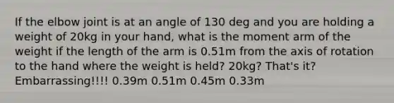 If the elbow joint is at an angle of 130 deg and you are holding a weight of 20kg in your hand, what is the moment arm of the weight if the length of the arm is 0.51m from the axis of rotation to the hand where the weight is held? 20kg? That's it? Embarrassing!!!! 0.39m 0.51m 0.45m 0.33m