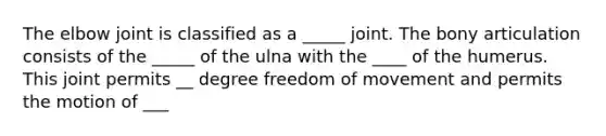 The elbow joint is classified as a _____ joint. The bony articulation consists of the _____ of the ulna with the ____ of the humerus. This joint permits __ degree freedom of movement and permits the motion of ___