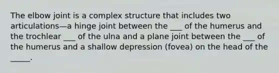 The elbow joint is a complex structure that includes two articulations—a hinge joint between the ___ of the humerus and the trochlear ___ of the ulna and a plane joint between the ___ of the humerus and a shallow depression (fovea) on the head of the _____.